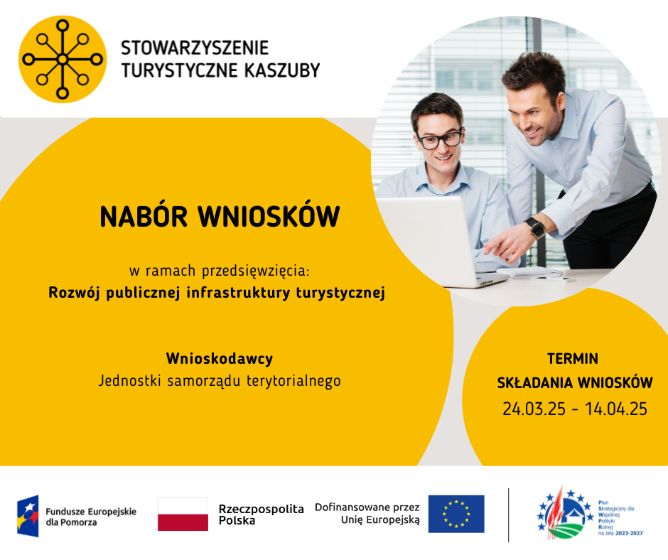 Nabór wniosków – publiczna infrastruktura turystyczna. 
Stowarzyszenie Turystyczne Kaszuby zaprasza do składania wniosków na rozwój publicznej infrastruktury turystycznej
Wnioskodawcy: JST 
Termin: 24.03.2025 – 14.04.2025
Na dole ciąg czterech logotypów w kolejności od lewej: 1. Fundusze Europejskie dla Pomorza, 2. Rzeczpospolita Polska, 3. Dofinansowane przez Unię Europejską, 4. Plan Strategiczny dla Wspólnej Polityki Rolnej na lata 2023 – 2027
Na górze plakatu logotyp Stowarzyszenia Turystyczne Kaszuby