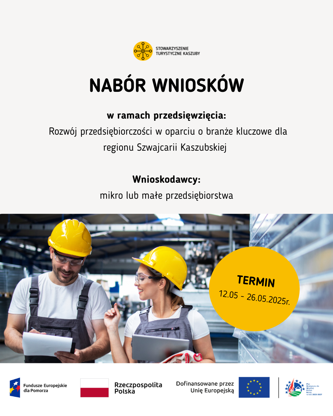 Plakat informacyjny Stowarzyszenia Turystycznego Kaszuby ogłaszający nabór wniosków w ramach przedsięwzięcia dotyczącego rozwoju przedsiębiorczości w oparciu o branże kluczowe dla regionu Szwajcarii Kaszubskiej. Wnioskodawcami mogą być mikro lub małe przedsiębiorstwa. Termin składania wniosków: od 12 maja do 26 maja 2025 roku. W dolnej części plakatu znajduje się zdjęcie dwóch osób w kaskach ochronnych i roboczych strojach – kobieta i mężczyzna rozmawiają i przeglądają dokumenty w hali produkcyjnej. Na dole umieszczone są logotypyw kolejności od lewej: 1. Fundusze Europejskie dla Pomorza, 2. Rzeczpospolita Polska, 3. Dofinansowane przez Unię Europejską, 4. Plan Strategiczny dla Wspólnej Polityki Rolnej na lata 2023 – 2027
Na górze plakatu logotyp Stowarzyszenia Turystyczne Kaszuby
