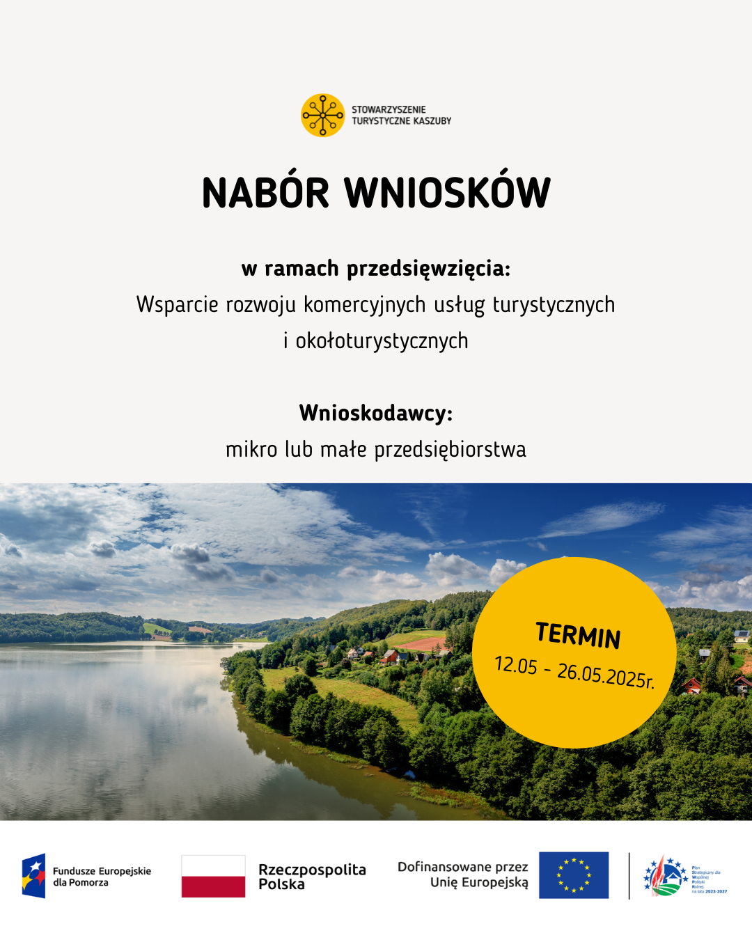 Plakat informacyjny Stowarzyszenia Turystycznego Kaszuby dotyczący naboru wniosków w ramach wsparcia rozwoju komercyjnych usług turystycznych i okołoturystycznych. Skierowany do mikro i małych przedsiębiorstw. Termin składania wniosków: 12.05–26.05.2025. W tle panoramiczne zdjęcie jeziora i kaszubskiego krajobrazu. Na dole logotypy w kolejności od lewej: 1. Fundusze Europejskie dla Pomorza, 2. Rzeczpospolita Polska, 3. Dofinansowane przez Unię Europejską, 4. Plan Strategiczny dla Wspólnej Polityki Rolnej na lata 2023 – 2027
Na górze plakatu logotyp Stowarzyszenia Turystyczne Kaszuby
