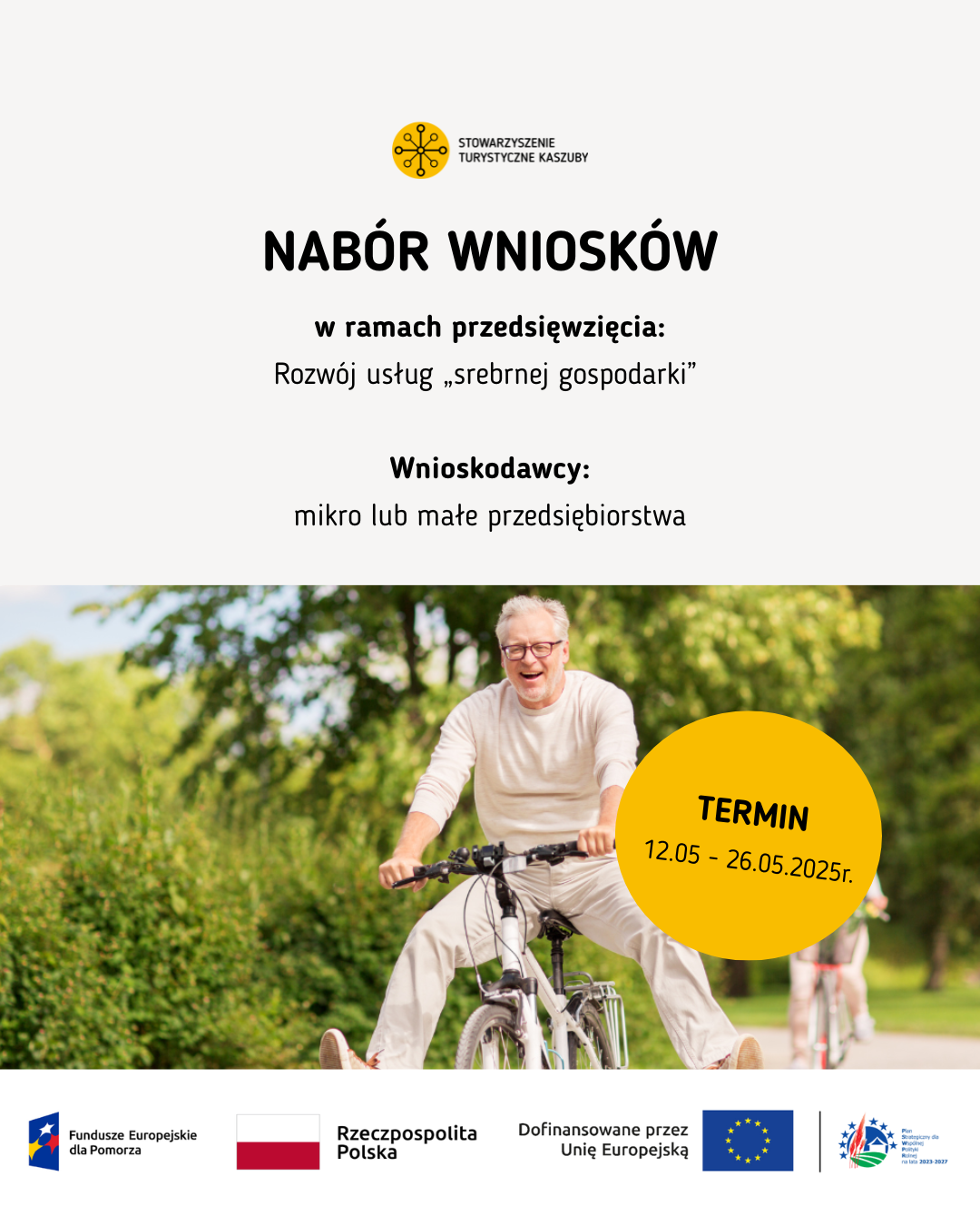 
Plakat Stowarzyszenia Turystycznego Kaszuby informujący o naborze wniosków w ramach przedsięwzięcia „Rozwój usług srebrnej gospodarki”. Nabór skierowany jest do mikro lub małych przedsiębiorstw. Termin składania wniosków: od 12 maja do 26 maja 2025 roku. W dolnej części plakatu znajduje się uśmiechnięty starszy mężczyzna jadący na rowerze po parku, w tle widoczna inna osoba na ścieżce rowerowej. Na dole znajdują się logotypy w kolejności od lewej: 1. Fundusze Europejskie dla Pomorza, 2. Rzeczpospolita Polska, 3. Dofinansowane przez Unię Europejską, 4. Plan Strategiczny dla Wspólnej Polityki Rolnej na lata 2023 – 2027
Na górze plakatu logotyp Stowarzyszenia Turystyczne Kaszuby
