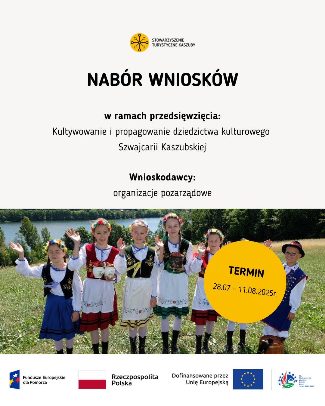 Nabór wniosków – dziedzictwo kulturowe Szwajcarii Kaszubskiej
ALT:
Plakat informacyjny o naborze wniosków dla organizacji pozarządowych w ramach przedsięwzięcia: „Kultywowanie i propagowanie dziedzictwa kulturowego Szwajcarii Kaszubskiej”. Termin składania wniosków: 28.07–11.08.2025 r. W dolnej części plakatu znajduje się zdjęcie grupy dzieci ubranych w tradycyjne stroje kaszubskie, stojących na łące z widokiem na jezioro. Na dole plakatu widnieją logotypy w kolejności od lewej: Fundusze Europejskie dla Pomorza, Rzeczpospolita Polska, Dofinansowano przez Unię Europejską, Plan Strategiczny dla Wspólnej Polityki Rolnej na lata 2023–20