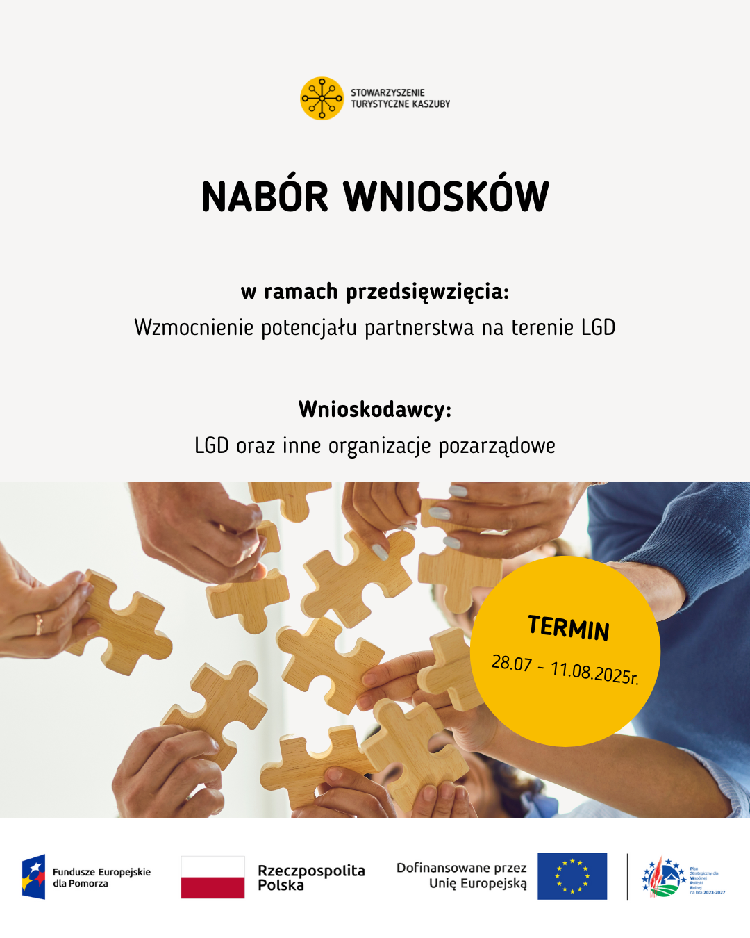 Nabór wniosków – wzmocnienie partnerstwa LGD i NGO
Plakat informacyjny dotyczący naboru wniosków dla LGD i organizacji pozarządowych w ramach przedsięwzięcia: „Wzmocnienie potencjału partnerstwa na terenie LGD”. Termin składania wniosków: 28.07–11.08.2025 r. W dolnej części plakatu widnieje zdjęcie kilku dłoni trzymających drewniane puzzle, symbolizujące współpracę i integrację. Na dole plakatu widnieją logotypy w kolejności od lewej: Fundusze Europejskie dla Pomorza, Rzeczpospolita Polska, Dofinansowano przez Unię Europejską, Plan Strategiczny dla Wspólnej Polityki Rolnej na lata 2023–2027.